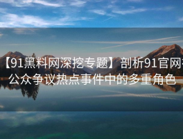 【91黑料网深挖专题】剖析91官网在公众争议热点事件中的多重角色