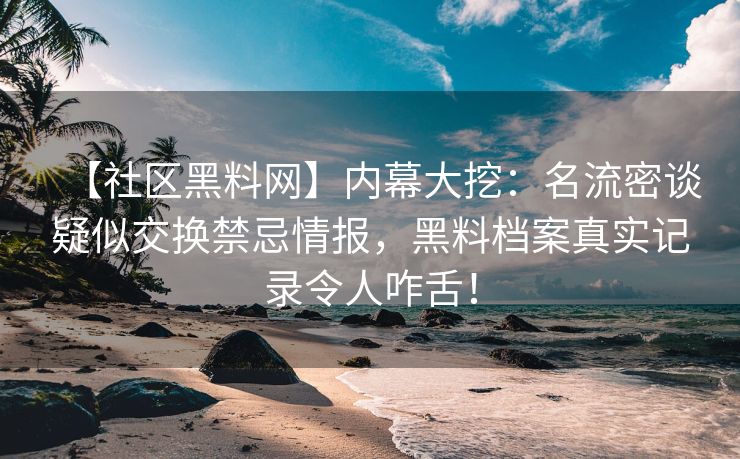【社区黑料网】内幕大挖：名流密谈疑似交换禁忌情报，黑料档案真实记录令人咋舌！