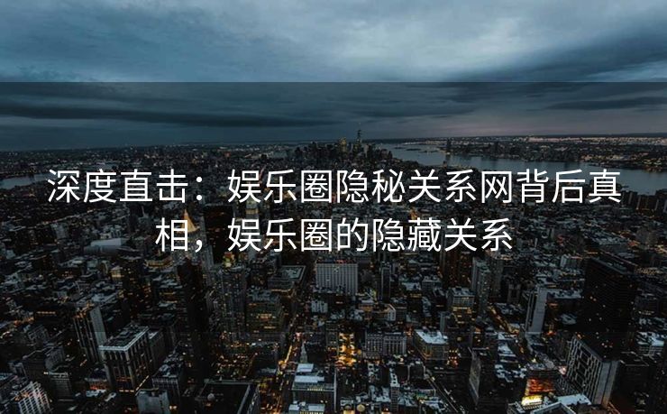 深度直击：娱乐圈隐秘关系网背后真相，娱乐圈的隐藏关系