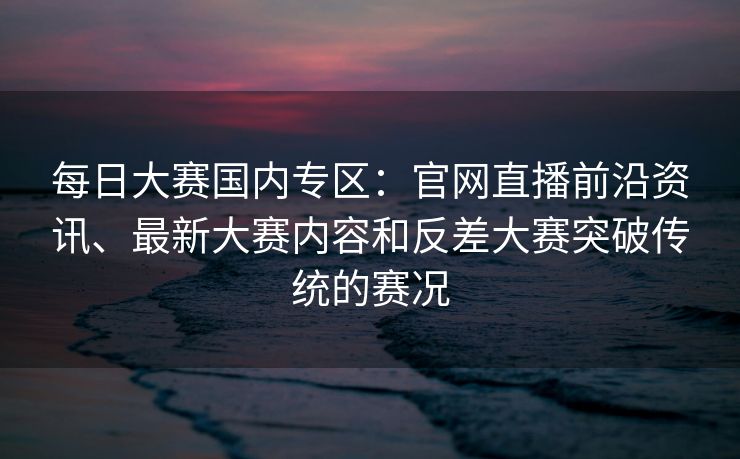每日大赛国内专区：官网直播前沿资讯、最新大赛内容和反差大赛突破传统的赛况