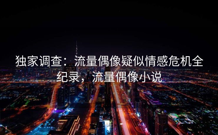 独家调查：流量偶像疑似情感危机全纪录，流量偶像小说