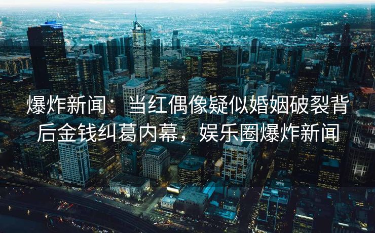 爆炸新闻：当红偶像疑似婚姻破裂背后金钱纠葛内幕，娱乐圈爆炸新闻