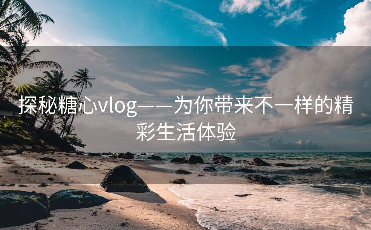 探秘糖心vlog——为你带来不一样的精彩生活体验