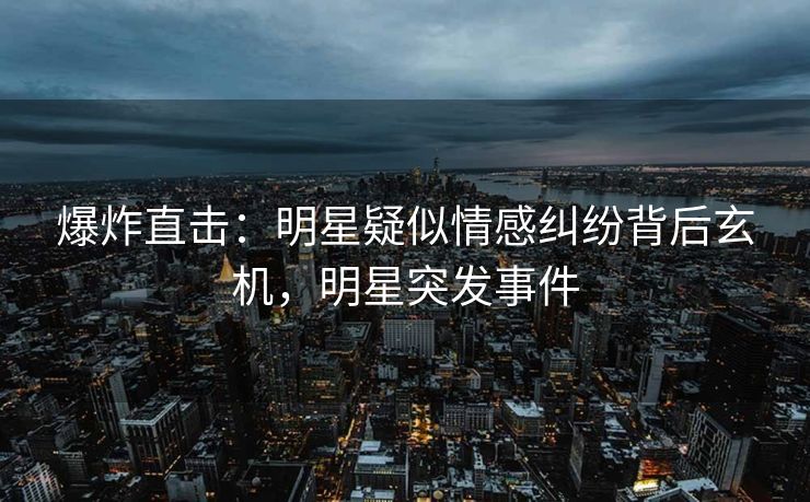 爆炸直击:明星疑似情感纠纷背后玄机,明星突发事件 爆炸直击:明星疑似情感纠纷背后玄机,明星突发事件