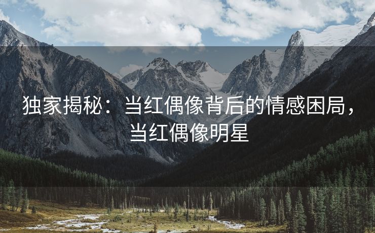 独家揭秘：当红偶像背后的情感困局，当红偶像明星