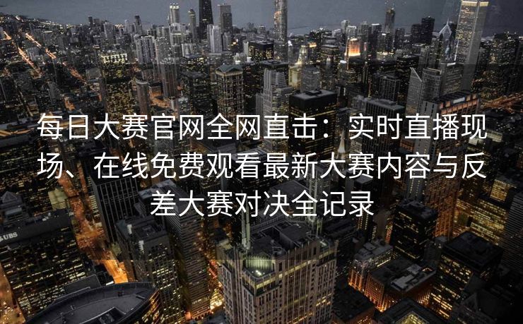 每日大赛官网全网直击：实时直播现场、在线免费观看最新大赛内容与反差大赛对决全记录