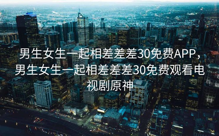 男生女生一起相差差差30免费APP,男生女生一起相差差差30免费观看电视剧原神 男生女生一起相差差差30免费APP,男生女生一起相差差差30免费观看电视剧原神