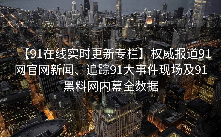 【91在线实时更新专栏】权威报道91网官网新闻、追踪91大事件现场及91黑料网内幕全数据