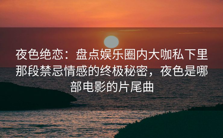 夜色绝恋：盘点娱乐圈内大咖私下里那段禁忌情感的终极秘密，夜色是哪部电影的片尾曲