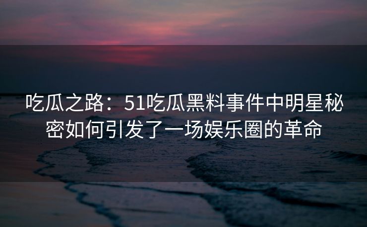 吃瓜之路：51吃瓜黑料事件中明星秘密如何引发了一场娱乐圈的革命