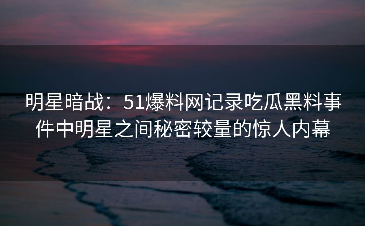 明星暗战：51爆料网记录吃瓜黑料事件中明星之间秘密较量的惊人内幕