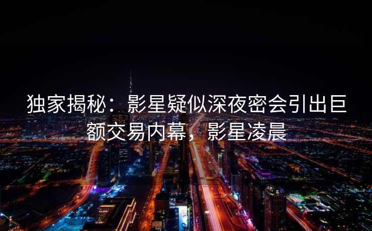 独家揭秘:影星疑似深夜密会引出巨额交易内幕,影星凌晨 独家揭秘:影星疑似深夜密会引出巨额交易内幕,影星凌晨
