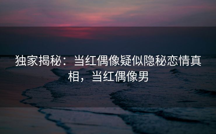独家揭秘：当红偶像疑似隐秘恋情真相，当红偶像男