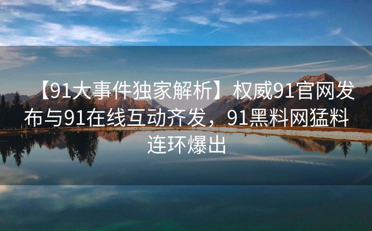 【91大事件独家解析】权威91官网发布与91在线互动齐发，91黑料网猛料连环爆出