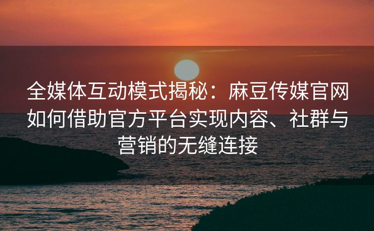 全媒体互动模式揭秘：麻豆传媒官网如何借助官方平台实现内容、社群与营销的无缝连接