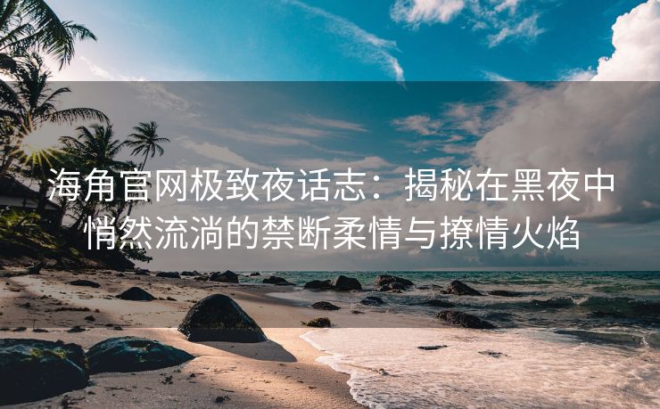 海角官网极致夜话志:揭秘在黑夜中悄然流淌的禁断柔情与撩情火焰 海角官网极致夜话志:揭秘在黑夜中悄然流淌的禁断柔情与撩情火焰