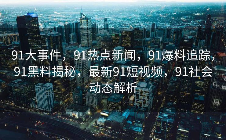 91大事件，91热点新闻，91爆料追踪，91黑料揭秘，最新91短视频，91社会动态解析