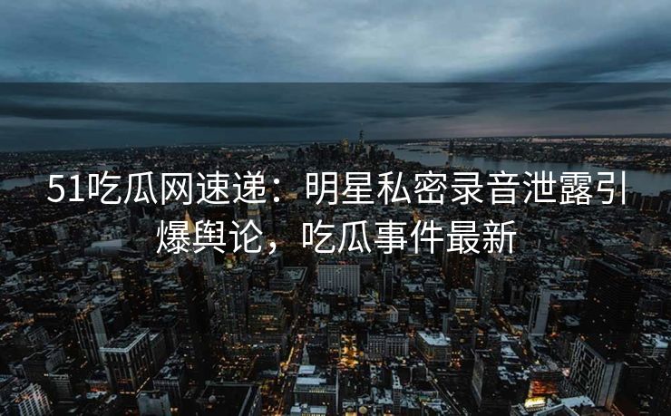 51吃瓜网速递：明星私密录音泄露引爆舆论，吃瓜事件最新