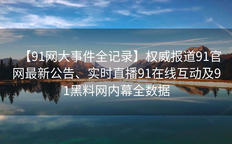 【91网大事件全记录】权威报道91官网最新公告、实时直播91在线互动及91黑料网内幕全数据