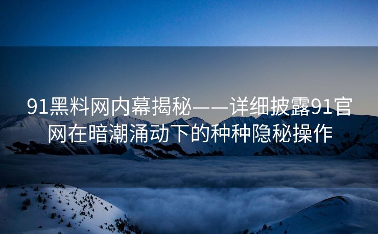 91黑料网内幕揭秘——详细披露91官网在暗潮涌动下的种种隐秘操作
