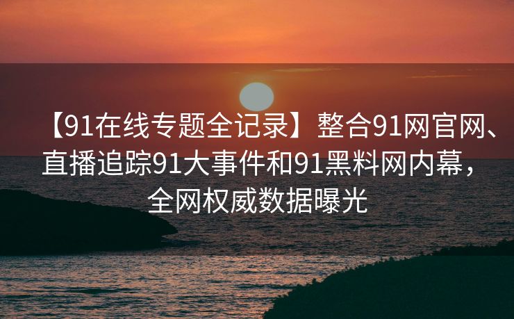 【91在线专题全记录】整合91网官网、直播追踪91大事件和91黑料网内幕，全网权威数据曝光