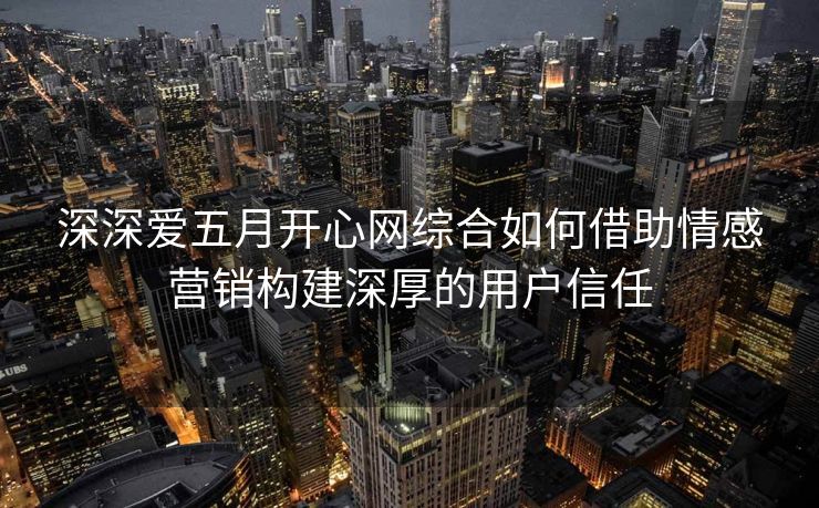 深深爱五月开心网综合如何借助情感营销构建深厚的用户信任 深深爱五月开心网综合如何借助情感营销构建深厚的用户信任
