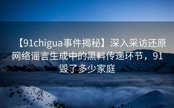 【91chigua事件揭秘】深入采访还原网络谣言生成中的黑料传递环节，91毁了多少家庭