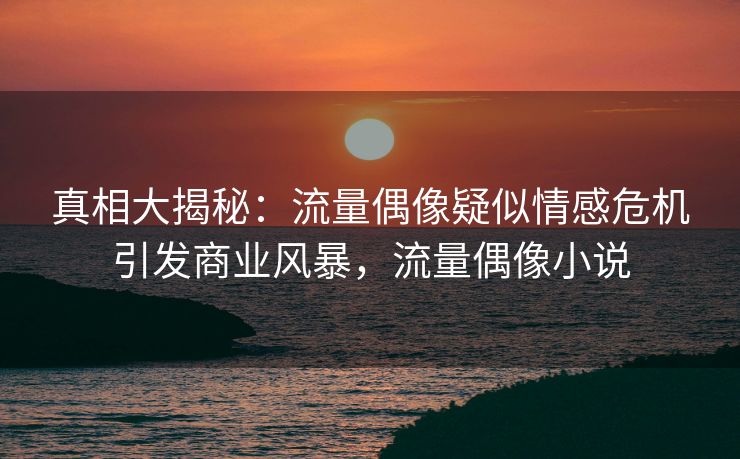 真相大揭秘:流量偶像疑似情感危机引发商业风暴,流量偶像小说 真相大揭秘:流量偶像疑似情感危机引发商业风暴,流量偶像小说