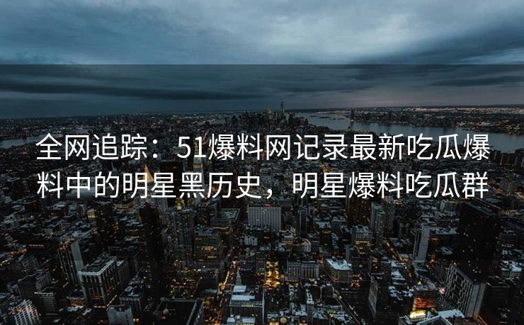 全网追踪:51爆料网记录最新吃瓜爆料中的明星黑历史,明星爆料吃瓜群 全网追踪:51爆料网记录最新吃瓜爆料中的明星黑历史,明星爆料吃瓜群