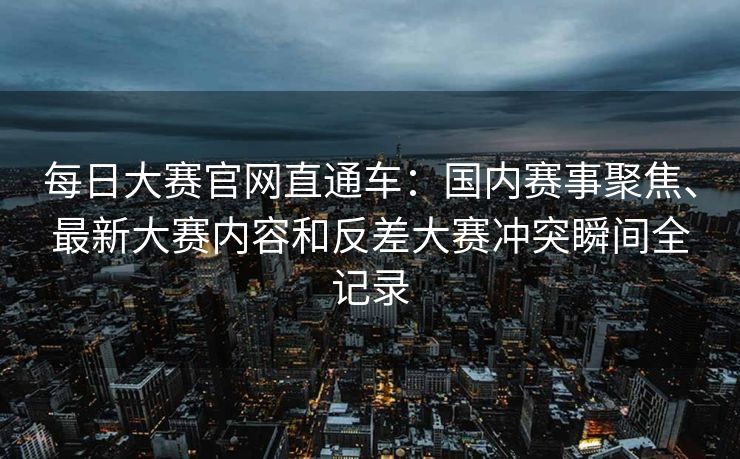 每日大赛官网直通车:国内赛事聚焦、最新大赛内容和反差大赛冲突瞬间全记录 每日大赛官网直通车:国内赛事聚焦、最新大赛内容和反差大赛冲突瞬间全记录