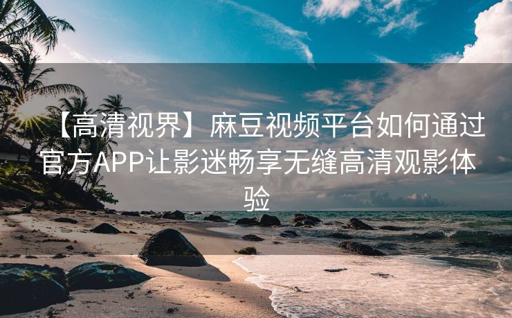 【高清视界】麻豆视频平台如何通过官方APP让影迷畅享无缝高清观影体验 【高清视界】麻豆视频平台如何通过官方APP让影迷畅享无缝高清观影体验