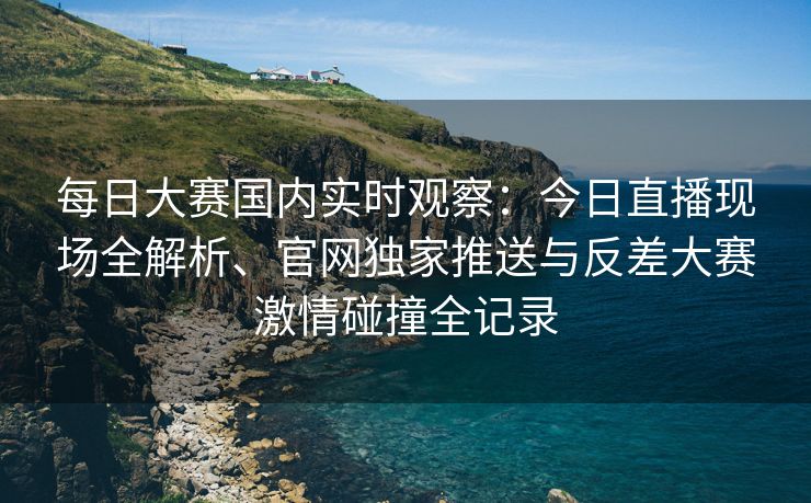 每日大赛国内实时观察：今日直播现场全解析、官网独家推送与反差大赛激情碰撞全记录