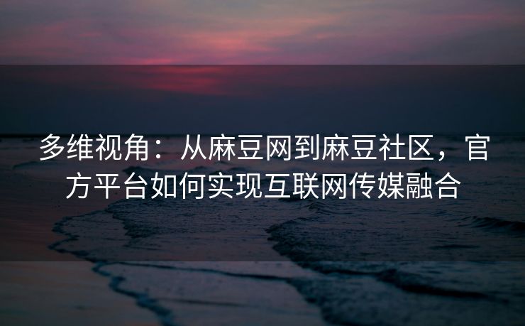 多维视角：从麻豆网到麻豆社区，官方平台如何实现互联网传媒融合
