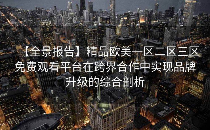 【全景报告】精品欧美一区二区三区免费观看平台在跨界合作中实现品牌升级的综合剖析 【全景报告】精品欧美一区二区三区免费观看平台在跨界合作中实现品牌升级的综合剖析