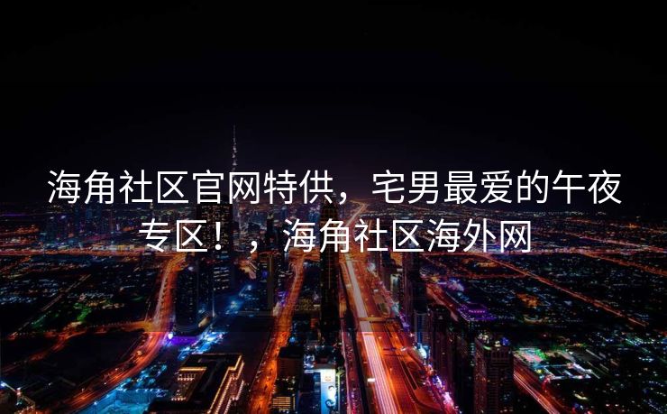 海角社区官网特供,宅男最爱的午夜专区!,海角社区海外网 海角社区官网特供,宅男最爱的午夜专区!,海角社区海外网