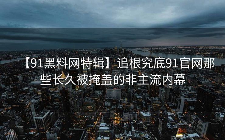 【91黑料网特辑】追根究底91官网那些长久被掩盖的非主流内幕 【91黑料网特辑】追根究底91官网那些长久被掩盖的非主流内幕