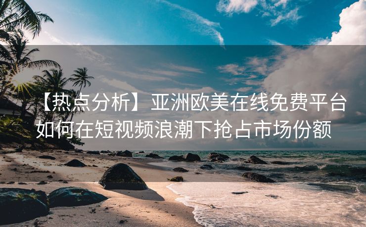 【热点分析】亚洲欧美在线免费平台如何在短视频浪潮下抢占市场份额