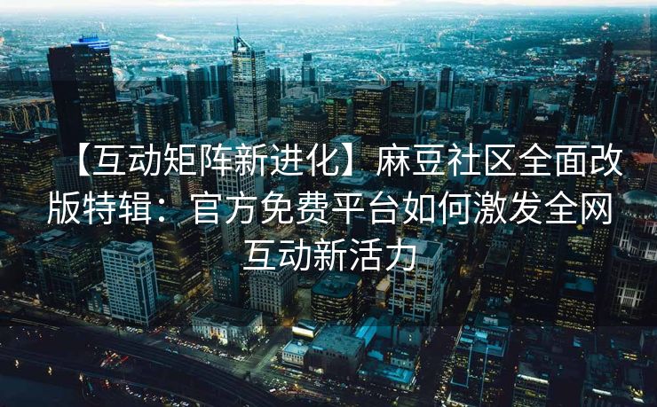 【互动矩阵新进化】麻豆社区全面改版特辑：官方免费平台如何激发全网互动新活力