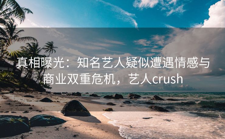 真相曝光：知名艺人疑似遭遇情感与商业双重危机，艺人crush