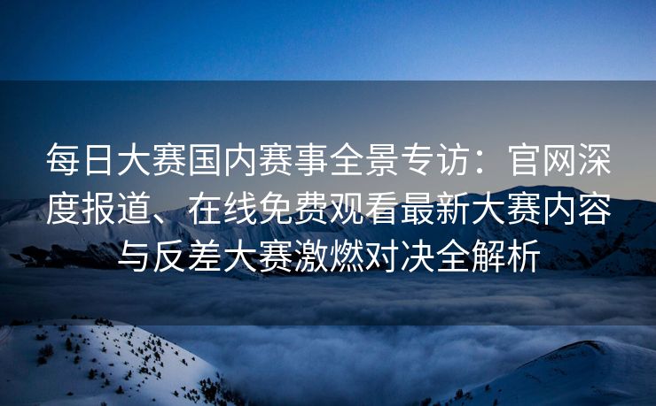 每日大赛国内赛事全景专访：官网深度报道、在线免费观看最新大赛内容与反差大赛激燃对决全解析
