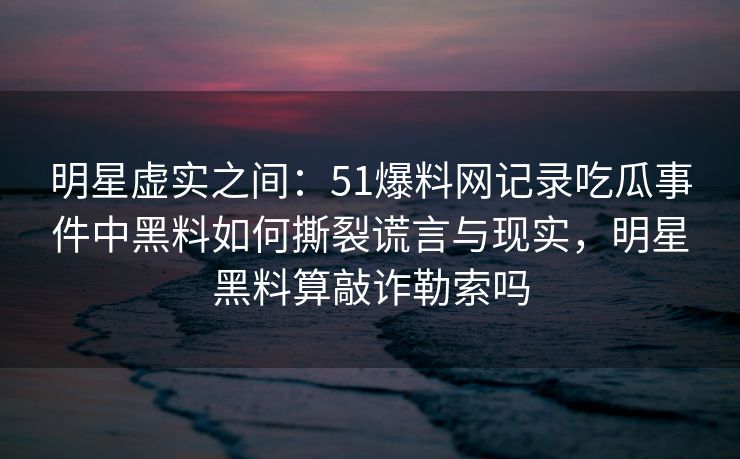 明星虚实之间：51爆料网记录吃瓜事件中黑料如何撕裂谎言与现实，明星黑料算敲诈勒索吗