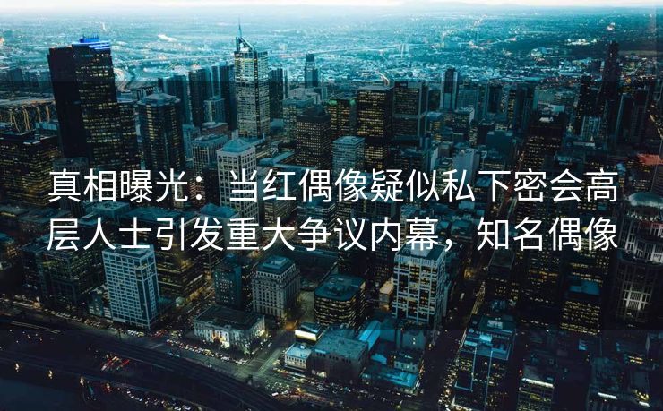 真相曝光:当红偶像疑似私下密会高层人士引发重大争议内幕,知名偶像 真相曝光:当红偶像疑似私下密会高层人士引发重大争议内幕,知名偶像