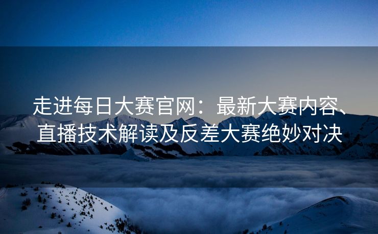 走进每日大赛官网：最新大赛内容、直播技术解读及反差大赛绝妙对决