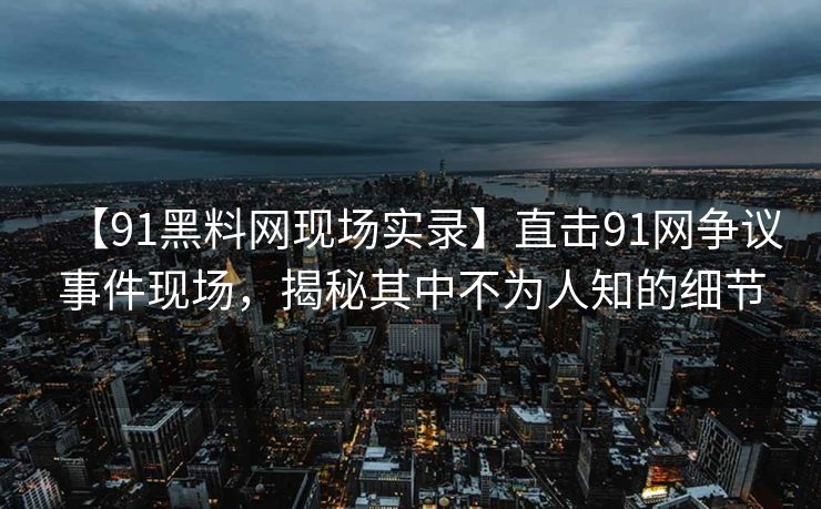 【91黑料网现场实录】直击91网争议事件现场，揭秘其中不为人知的细节