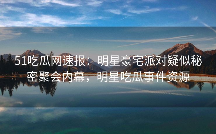 51吃瓜网速报：明星豪宅派对疑似秘密聚会内幕，明星吃瓜事件资源