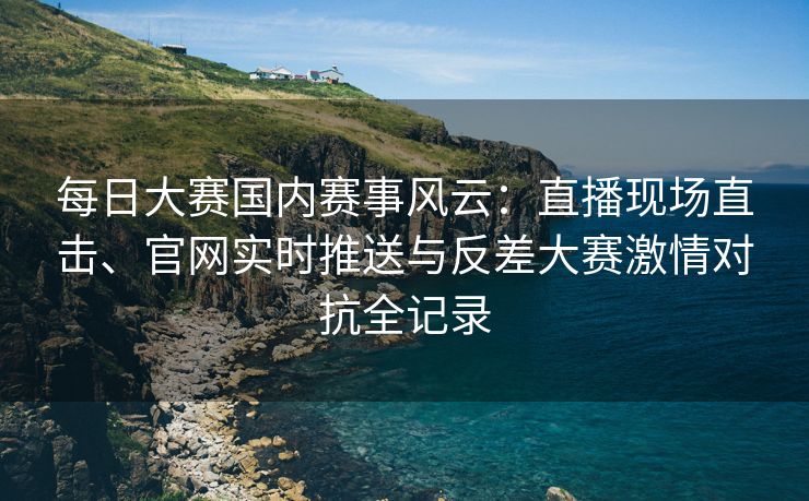 每日大赛国内赛事风云：直播现场直击、官网实时推送与反差大赛激情对抗全记录
