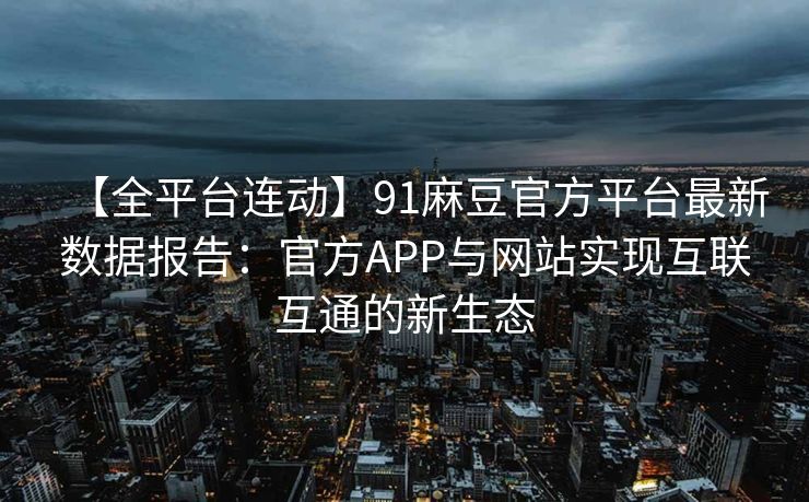 【全平台连动】91麻豆官方平台最新数据报告:官方APP与网站实现互联互通的新生态 【全平台连动】91麻豆官方平台最新数据报告:官方APP与网站实现互联互通的新生态