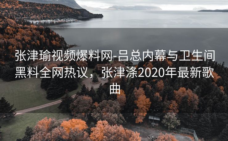 张津瑜视频爆料网-吕总内幕与卫生间黑料全网热议，张津涤2020年最新歌曲