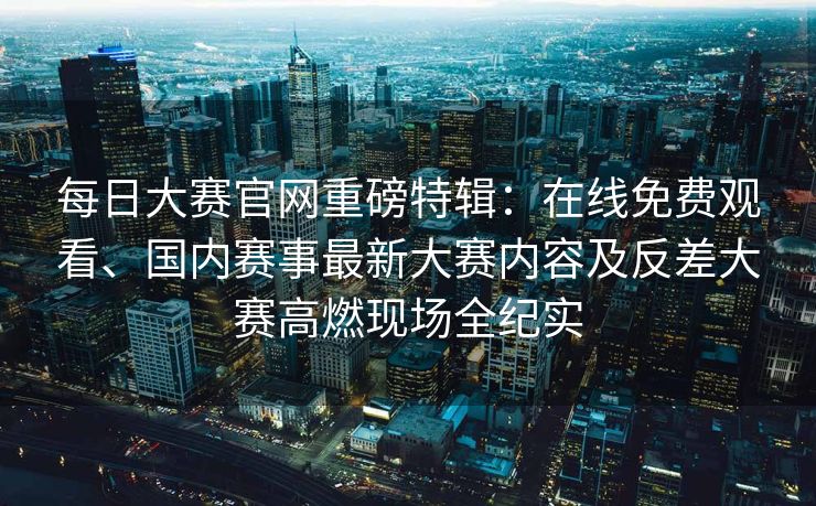 每日大赛官网重磅特辑：在线免费观看、国内赛事最新大赛内容及反差大赛高燃现场全纪实