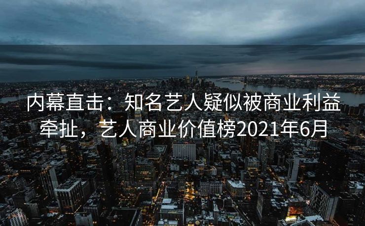 内幕直击：知名艺人疑似被商业利益牵扯，艺人商业价值榜2021年6月